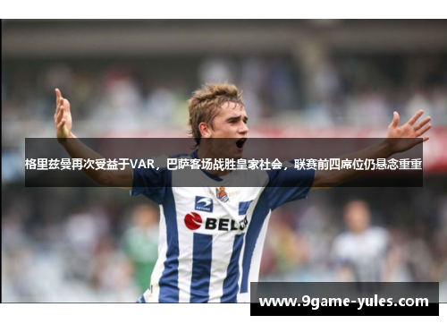 格里兹曼再次受益于VAR，巴萨客场战胜皇家社会，联赛前四席位仍悬念重重