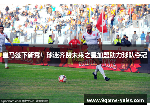 皇马签下新秀！球迷齐赞未来之星加盟助力球队夺冠