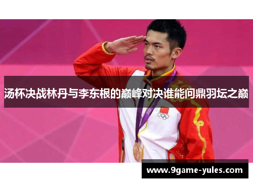 汤杯决战林丹与李东根的巅峰对决谁能问鼎羽坛之巅