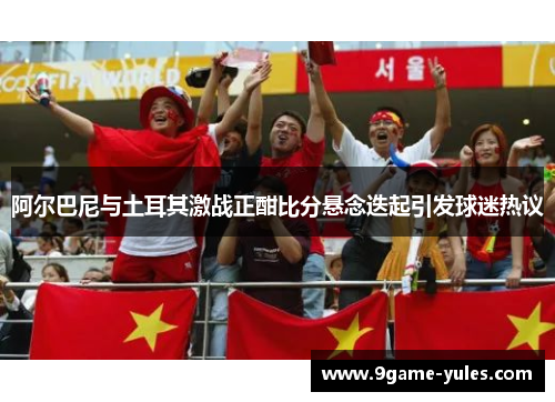 阿尔巴尼与土耳其激战正酣比分悬念迭起引发球迷热议
